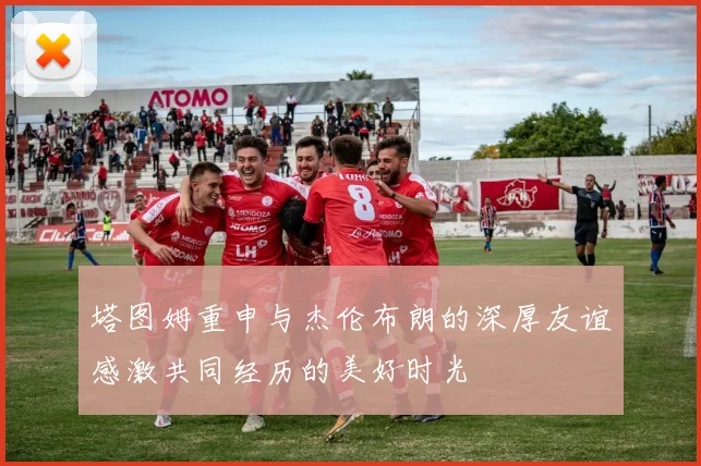 塔图姆重申与杰伦布朗的深厚友谊感激共同经历的美好时光