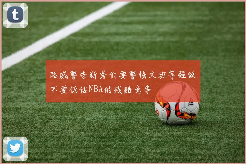 路威警告新秀们要警惕文班等强敌不要低估NBA的残酷竞争