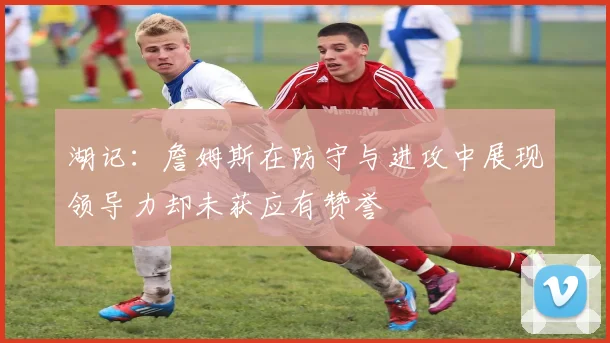 湖记：詹姆斯在防守与进攻中展现领导力却未获应有赞誉