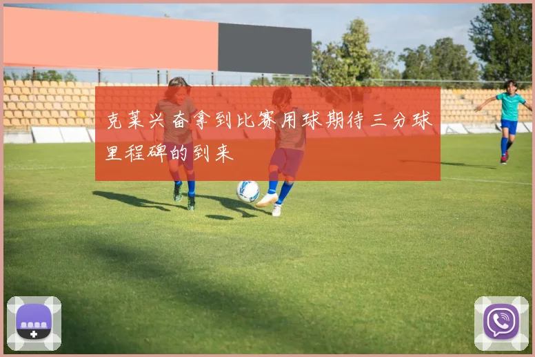 克莱兴奋拿到比赛用球期待三分球里程碑的到来