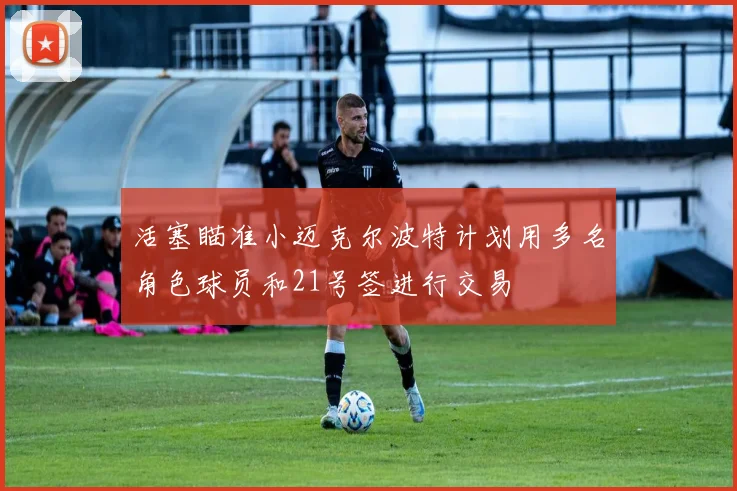 活塞瞄准小迈克尔波特计划用多名角色球员和21号签进行交易