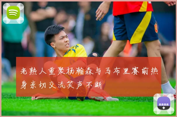 老熟人重聚杨瀚森与马布里赛前热身亲切交流笑声不断