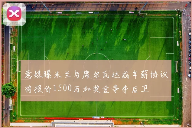 意媒曝米兰与席尔瓦达成年薪协议将报价1500万加奖金争夺后卫