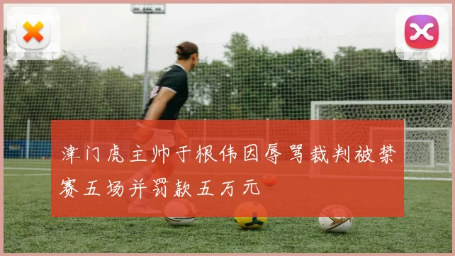 津门虎主帅于根伟因辱骂裁判被禁赛五场并罚款五万元