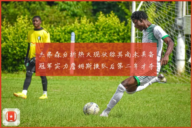 杰弗森分析热火现状称其尚未具备冠军实力詹姆斯换队后第二年才夺冠