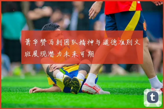萧华赞马刺团队精神与道德准则文班展现潜力未来可期