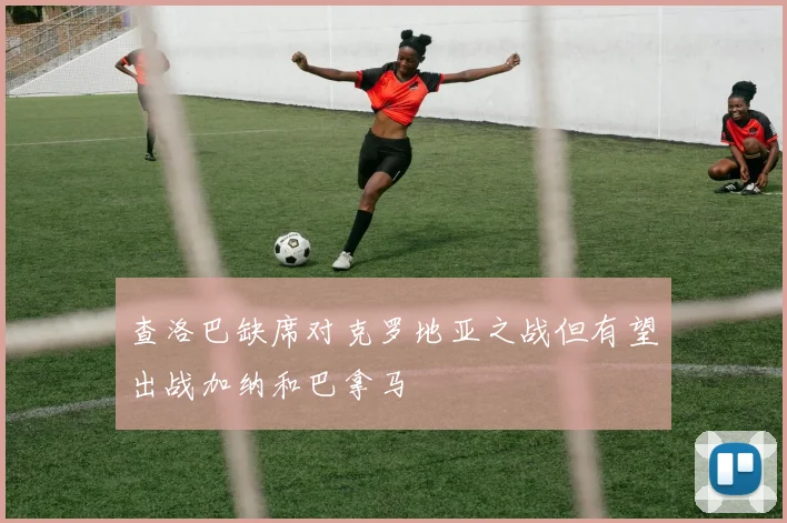 查洛巴缺席对克罗地亚之战但有望出战加纳和巴拿马