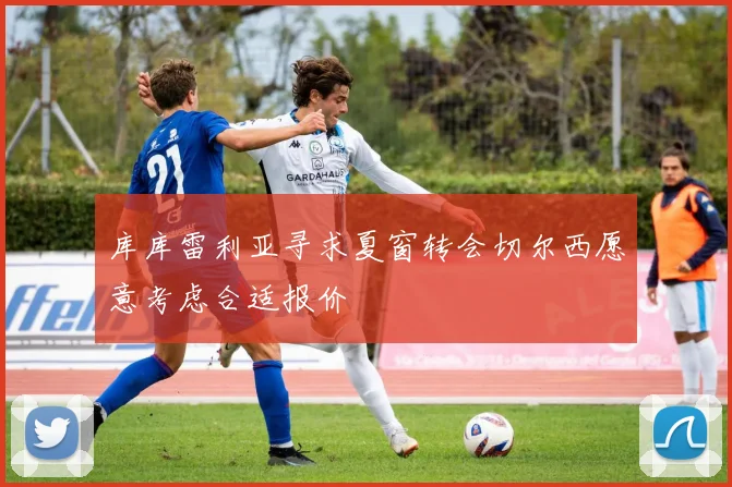库库雷利亚寻求夏窗转会切尔西愿意考虑合适报价