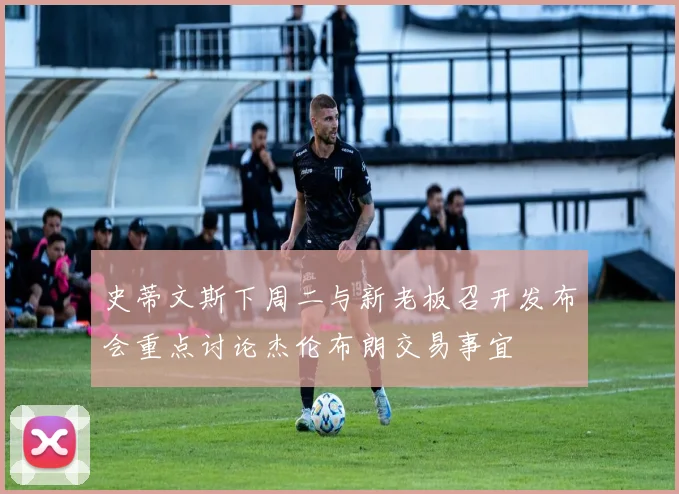 史蒂文斯下周二与新老板召开发布会重点讨论杰伦布朗交易事宜