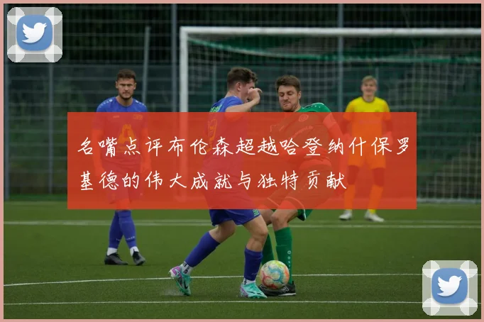 名嘴点评布伦森超越哈登纳什保罗基德的伟大成就与独特贡献