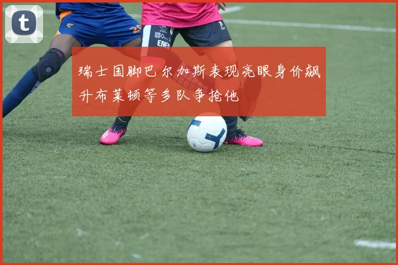 瑞士国脚巴尔加斯表现亮眼身价飙升布莱顿等多队争抢他