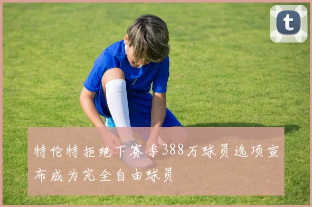 特伦特拒绝下赛季388万球员选项宣布成为完全自由球员